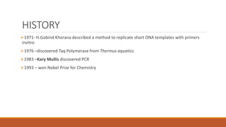 HISTORY
1971- H.Gobind Khorana described a method to replicate short DNA templates with primers
invitro
1976 –discovered Taq Polymerase from Thermus aquatics
1983 –Kary Mullis discovered PCR
1993 – won Nobel Prize for Chemistry
 