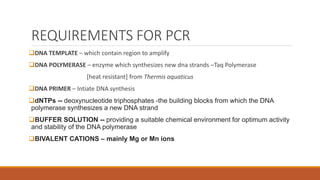 REQUIREMENTS FOR PCR
DNA TEMPLATE – which contain region to amplify
DNA POLYMERASE – enzyme which synthesizes new dna strands –Taq Polymerase
[heat resistant] from Thermis aquaticus
DNA PRIMER – Intiate DNA synthesis
dNTPs -- deoxynucleotide triphosphates -the building blocks from which the DNA
polymerase synthesizes a new DNA strand
BUFFER SOLUTION -- providing a suitable chemical environment for optimum activity
and stability of the DNA polymerase
BIVALENT CATIONS – mainly Mg or Mn ions
 