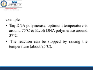 example
• Taq DNA polymerase, optimum temperature is
around 75˚C & E.coli DNA polymerase around
37˚C.
• The reaction can be stopped by raising the
temperature (about 95˚C).
 