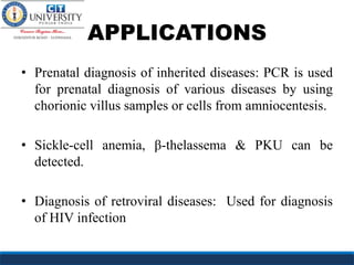 APPLICATIONS
• Prenatal diagnosis of inherited diseases: PCR is used
for prenatal diagnosis of various diseases by using
chorionic villus samples or cells from amniocentesis.
• Sickle-cell anemia, β-thelassema & PKU can be
detected.
• Diagnosis of retroviral diseases: Used for diagnosis
of HIV infection
 