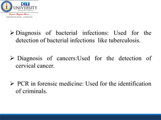  Diagnosis of bacterial infections: Used for the
detection of bacterial infections like tuberculosis.
 Diagnosis of cancers:Used for the detection of
cervical cancer.
 PCR in forensic medicine: Used for the identification
of criminals.
 
