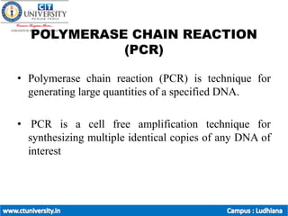 POLYMERASE CHAIN REACTION
(PCR)
• Polymerase chain reaction (PCR) is technique for
generating large quantities of a specified DNA.
• PCR is a cell free amplification technique for
synthesizing multiple identical copies of any DNA of
interest
 