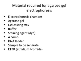 Material required for agarose gel
electrophoresis
 Electrophoresis chamber
 Agarose gel
 Gel casting tray
 Buffer
 Staining agent (dye)
 A comb
 DNA ladder
 Sample to be separate
 ETBR (ethidium bromide)
 