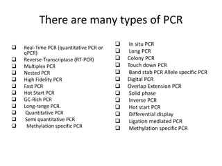 There are many types of PCR
 Real-Time PCR (quantitative PCR or
qPCR)
 Reverse-Transcriptase (RT-PCR)
 Multiplex PCR
 Nested PCR
 High Fidelity PCR
 Fast PCR
 Hot Start PCR
 GC-Rich PCR
 Long-range PCR.
 Quantitative PCR
 Semi quantitative PCR
 Methylation specific PCR
 In situ PCR
 Long PCR
 Colony PCR
 Touch down PCR
 Band stab PCR Allele specific PCR
 Digital PCR
 Overlap Extension PCR
 Solid phase
 Inverse PCR
 Hot start PCR
 Differential display
 Ligation mediated PCR
 Methylation specific PCR
 