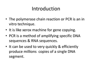 Introduction
• The polymerase chain reaction or PCR is an in
vitro technique.
• It is like xerox machine for gene copying.
• PCR is a method of amplifying specific DNA
sequences & RNA sequences.
• It can be used to very quickly & efficiently
produce millions copies of a single DNA
segment.
 