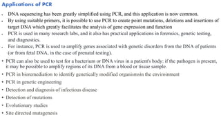 Applications of PCR
 DNA sequencing has been greatly simplified using PCR, and this application is now common.
 By using suitable primers, it is possible to use PCR to create point mutations, deletions and insertions of
target DNA which greatly facilitates the analysis of gene expression and function
 PCR is used in many research labs, and it also has practical applications in forensics, genetic testing,
and diagnostics.
 For instance, PCR is used to amplify genes associated with genetic disorders from the DNA of patients
(or from fetal DNA, in the case of prenatal testing).
• PCR can also be used to test for a bacterium or DNA virus in a patient's body: if the pathogen is present,
it may be possible to amplify regions of its DNA from a blood or tissue sample.
• PCR in bioremediation to identify genetically modified organismsin the enviroinment
• PCR in genetic engineering
• Detection and diagnosis of infectious disease
• Detection of mutations
• Evolutionary studies
• Site directed mutagenesis
 