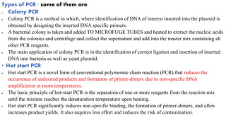 Types of PCR : some of them are
 Colony PCR
 Colony PCR is a method in which, where identification of DNA of interest inserted into the plasmid is
obtained by designing the inserted DNA specific primers.
 A bacterial colony is taken and added TO MICROFUGE TUBES and heated to extract the nucleic acids
from the colonies and centrifuge and collect the supernatant and add into the master mix containing all
other PCR reagents.
 The main application of colony PCR is in the identification of correct ligation and insertion of inserted
DNA into bacteria as well as yeast plasmid.
• Hot start PCR
 Hot start PCR is a novel form of conventional polymerase chain reaction (PCR) that reduces the
occurrence of undesired products and formation of primer-dimers due to non-specific DNA
amplification at room temperatures.
 The basic principle of hot-start PCR is the separation of one or more reagents from the reaction mix
until the mixture reaches the denaturation temperature upon heating.
 Hot start PCR significantly reduces non-specific binding, the formation of primer-dimers, and often
increases product yields. It also requires less effort and reduces the risk of contamination.
 