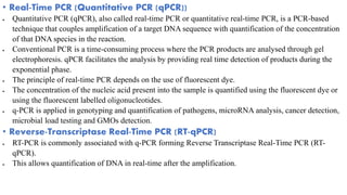 • Real-Time PCR (Quantitative PCR (qPCR))
 Quantitative PCR (qPCR), also called real-time PCR or quantitative real-time PCR, is a PCR-based
technique that couples amplification of a target DNA sequence with quantification of the concentration
of that DNA species in the reaction.
 Conventional PCR is a time-consuming process where the PCR products are analysed through gel
electrophoresis. qPCR facilitates the analysis by providing real time detection of products during the
exponential phase.
 The principle of real-time PCR depends on the use of fluorescent dye.
 The concentration of the nucleic acid present into the sample is quantified using the fluorescent dye or
using the fluorescent labelled oligonucleotides.
 q-PCR is applied in genotyping and quantification of pathogens, microRNA analysis, cancer detection,
microbial load testing and GMOs detection.
• Reverse-Transcriptase Real-Time PCR (RT-qPCR)
 RT-PCR is commonly associated with q-PCR forming Reverse Transcriptase Real-Time PCR (RT-
qPCR).
 This allows quantification of DNA in real-time after the amplification.
 