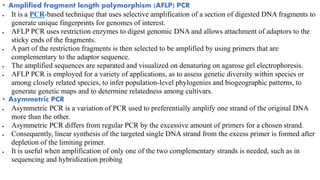 • Amplified fragment length polymorphism (AFLP) PCR
 It is a PCR-based technique that uses selective amplification of a section of digested DNA fragments to
generate unique fingerprints for genomes of interest.
 AFLP PCR uses restriction enzymes to digest genomic DNA and allows attachment of adaptors to the
sticky ends of the fragments.
 A part of the restriction fragments is then selected to be amplified by using primers that are
complementary to the adaptor sequence.
 The amplified sequences are separated and visualized on denaturing on agarose gel electrophoresis.
 AFLP PCR is employed for a variety of applications, as to assess genetic diversity within species or
among closely related species, to infer population-level phylogenies and biogeographic patterns, to
generate genetic maps and to determine relatedness among cultivars.
• Asymmetric PCR
 Asymmetric PCR is a variation of PCR used to preferentially amplify one strand of the original DNA
more than the other.
 Asymmetric PCR differs from regular PCR by the excessive amount of primers for a chosen strand.
 Consequently, linear synthesis of the targeted single DNA strand from the excess primer is formed after
depletion of the limiting primer.
 It is useful when amplification of only one of the two complementary strands is needed, such as in
sequencing and hybridization probing
 