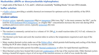 Nucleotides (dNTPs or deoxynucleotide triphosphates)
• single units of the bases A, T, G, and C, which are essentially "building blocks" for new DNA strands.
buffer solution
• a buffer solution providing a suitable chemical environment for optimum activity and stability of the DNA
polymerase
bivalent cations
• bivalent cations, typically magnesium (Mg) or manganese (Mn) ions; Mg2+ is the most common, but Mn2+ can be
used for PCR-mediated DNA mutagenesis, as a higher Mn2+ concentration increases the error rate during DNA
synthesis,and monovalent cations, typically potassium (K) ions
Thermal cycler
• The reaction is commonly carried out in a volume of 10–200 μL in small reaction tubes (0.2–0.5 mL volumes) in
a thermal cycler.
• The thermal cycler heats and cools the reaction tubes to achieve the temperatures required at each step of the
reaction .
• Many modern thermal cyclers make use of the Peltier effect, which permits both heating and cooling of the block
holding the PCR tubes simply by reversing the electric current.
• Thin-walled reaction tubes permit favorable thermal conductivity to allow for rapid thermal equilibrium.
• Most thermal cyclers have heated lids to prevent condensation at the top of the reaction tube. Older thermal cyclers
lacking a heated lid require a layer of oil on top of the reaction mixture or a ball of wax inside the tube.
 