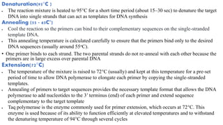 Denaturation(95°C )
 The reaction mixture is heated to 95°C for a short time period (about 15–30 sec) to denature the target
DNA into single strands that can act as templates for DNA synthesis
Annealing (55 - 65C°)
 Cool the reaction so the primers can bind to their complementary sequences on the single-stranded
template DNA.
 This annealing temperature is calculated carefully to ensure that the primers bind only to the desired
DNA sequences (usually around 55oC).
• One primer binds to each strand. The two parental strands do not re-anneal with each other because the
primers are in large excess over parental DNA
Extension(72°C)
 The temperature of the mixture is raised to 72°C (usually) and kept at this temperature for a pre-set
period of time to allow DNA polymerase to elongate each primer by copying the single-stranded
templates.
 Annealing of primers to target sequences provides the necessary template format that allows the DNA
polymerase to add nucleotides to the 3’ terminus (end) of each primer and extend sequence
complementary to the target template
 Taq polymerase is the enzyme commonly used for primer extension, which occurs at 72°C. This
enzyme is used because of its ability to function efficiently at elevated temperatures and to withstand
the denaturing temperature of 94°C through several cycles
 
