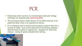 PCR
 Polymerase chain reaction is a revolutionary molecular biology
technique for enzymatically replicating DNA .
 The technique allows a small amount of the DNA molecule to be
amplified many times in an exponential manner .
 It is commonly used in medical and biological research labs for a
variety of tasks , such as the detection of hereditary diseases ,
identification of genetic fingerprints , diagnosis of infectious
disease , cloning of genes and paternity testing .
 