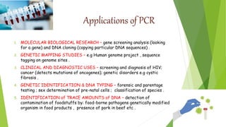 Applications of PCR
1. MOLECULAR BIOLOGICAL RESEARCH – gene screening analysis (looking
for a gene) and DNA cloning (copying particular DNA sequences) .
2. GENETIC MAPPING STUDIES – e.g Human genome project , sequence
tagging on genome sites .
3. CLINICAL AND DIAGNOSTIC USES – screening and diagnosis of HIV;
cancer (detects mutations of oncogenes); genetic disorders e.g cystic
fibrosis .
4. GENETIC IDENTIFICATION & DNA TYPING – forensic and parentage
testing ; sex determination of pre-natal cells ; classification of species .
5. IDENTIFICATION of TRACE AMOUNTS of DNA – detection of
contamination of foodstuffs by: food-borne pathogens genetically modified
organism in food products , presence of pork in beef etc .
 
