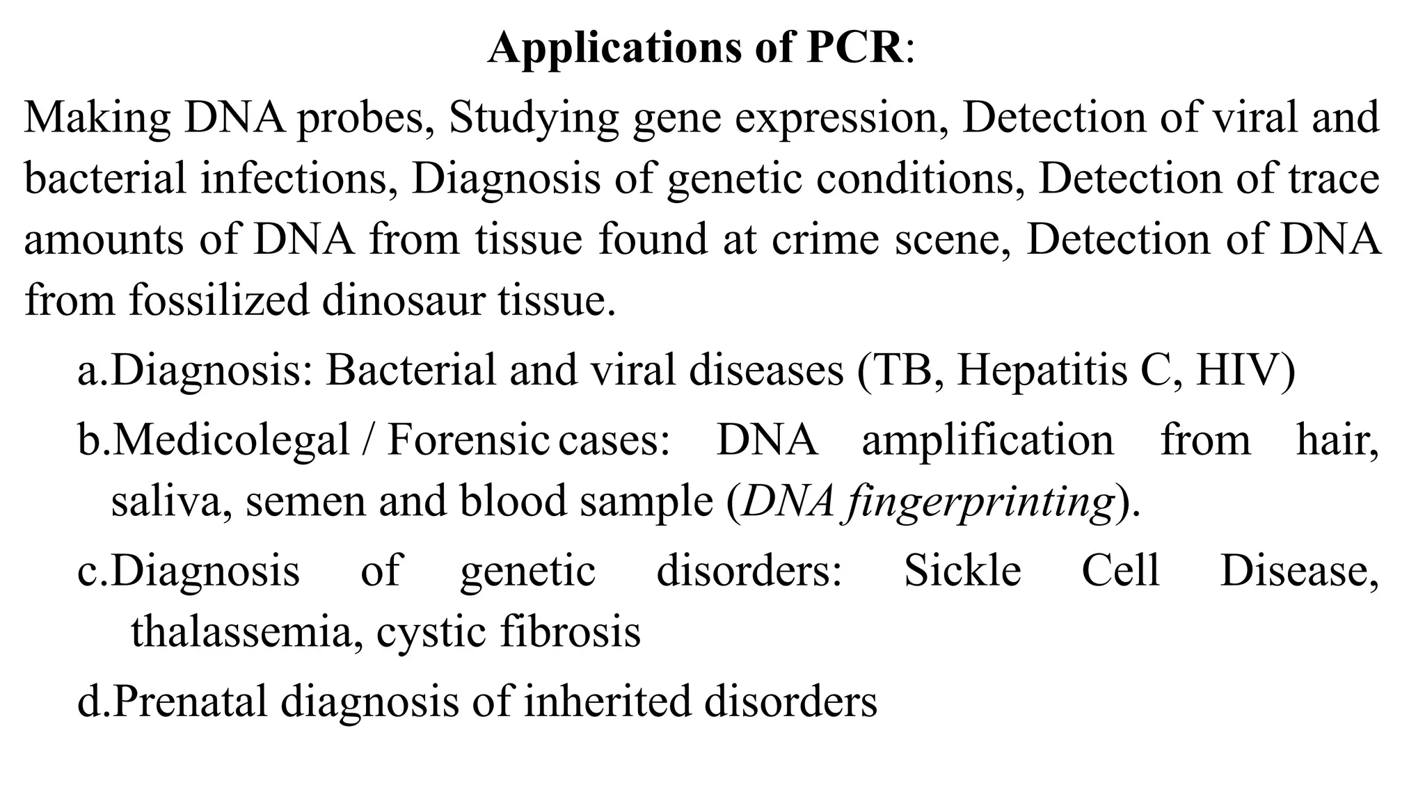 Applications of PCR:
Making DNA probes, Studying gene expression, Detection of viral and
bacterial infections, Diagnosis of genetic conditions, Detection of trace
amounts of DNA from tissue found at crime scene, Detection of DNA
from fossilized dinosaur tissue.
a.Diagnosis: Bacterial and viral diseases (TB, Hepatitis C, HIV)
b.Medicolegal / Forensiccases: DNA amplification from hair,
saliva, semen and blood sample (DNA fingerprinting).
c.Diagnosis of genetic disorders: Sickle Cell Disease,
thalassemia, cystic fibrosis
d.Prenatal diagnosis of inherited disorders
 