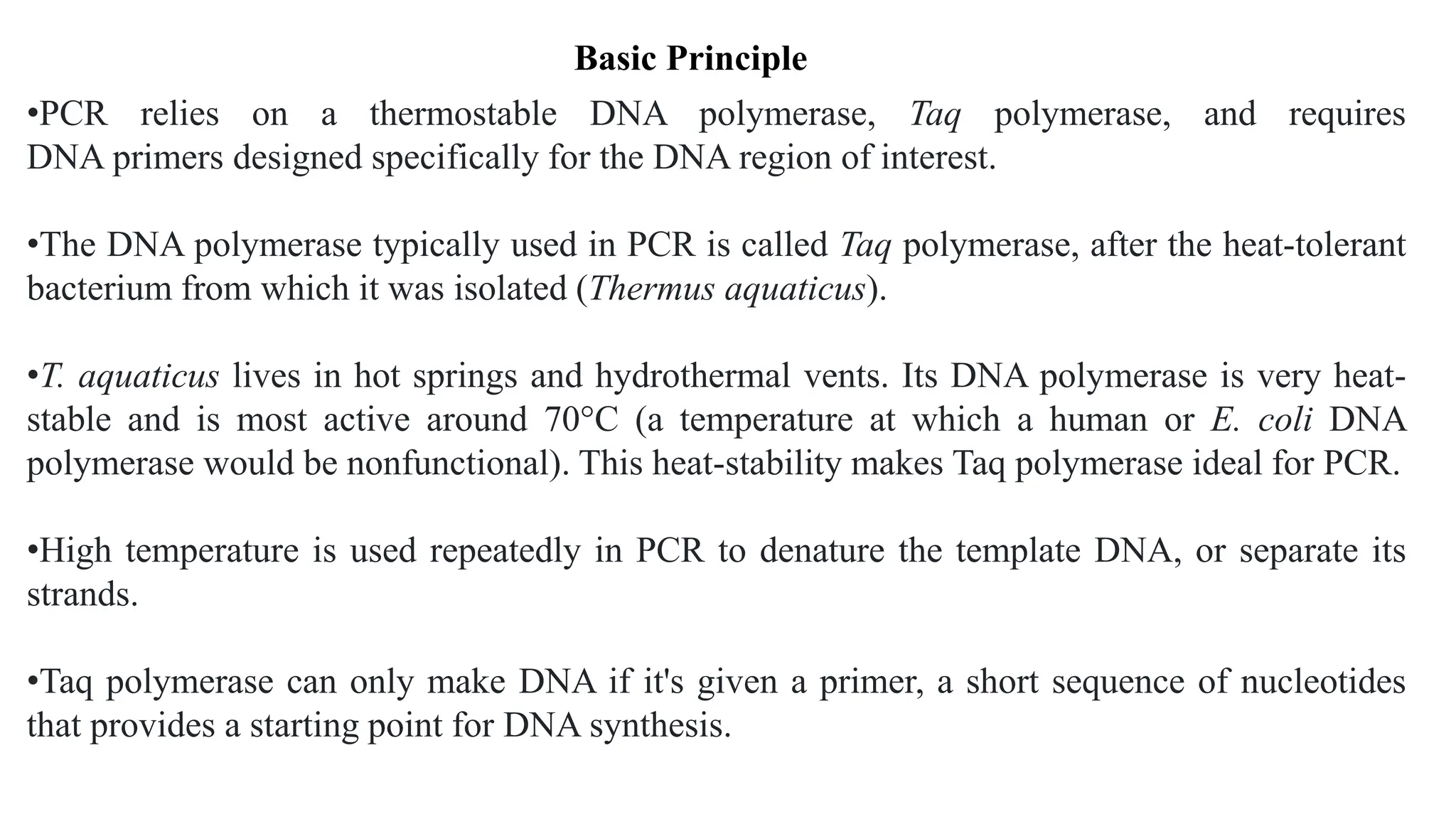 •PCR relies on a thermostable DNA polymerase, Taq polymerase, and requires
DNA primers designed specifically for the DNA region of interest.
•The DNA polymerase typically used in PCR is called Taq polymerase, after the heat-tolerant
bacterium from which it was isolated (Thermus aquaticus).
•T. aquaticus lives in hot springs and hydrothermal vents. Its DNA polymerase is very heat-
stable and is most active around 70°C (a temperature at which a human or E. coli DNA
polymerase would be nonfunctional). This heat-stability makes Taq polymerase ideal for PCR.
•High temperature is used repeatedly in PCR to denature the template DNA, or separate its
strands.
•Taq polymerase can only make DNA if it's given a primer, a short sequence of nucleotides
that provides a starting point for DNA synthesis.
Basic Principle
 