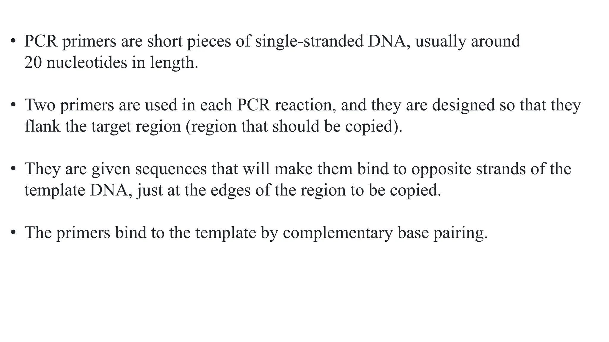 • PCR primers are short pieces of single-stranded DNA, usually around
20 nucleotides in length.
• Two primers are used in each PCR reaction, and they are designed so that they
flank the target region (region that should be copied).
• They are given sequences that will make them bind to opposite strands of the
template DNA, just at the edges of the region to be copied.
• The primers bind to the template by complementary base pairing.
 
