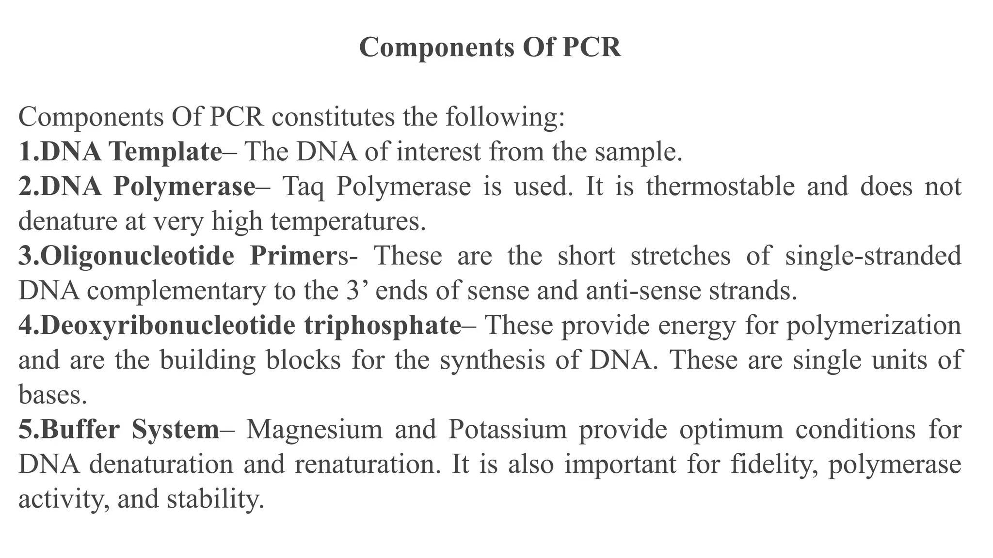 Components Of PCR
Components Of PCR constitutes the following:
1.DNA Template– The DNA of interest from the sample.
2.DNA Polymerase– Taq Polymerase is used. It is thermostable and does not
denature at very high temperatures.
3.Oligonucleotide Primers- These are the short stretches of single-stranded
DNA complementary to the 3’ ends of sense and anti-sense strands.
4.Deoxyribonucleotide triphosphate– These provide energy for polymerization
and are the building blocks for the synthesis of DNA. These are single units of
bases.
5.Buffer System– Magnesium and Potassium provide optimum conditions for
DNA denaturation and renaturation. It is also important for fidelity, polymerase
activity, and stability.
 
