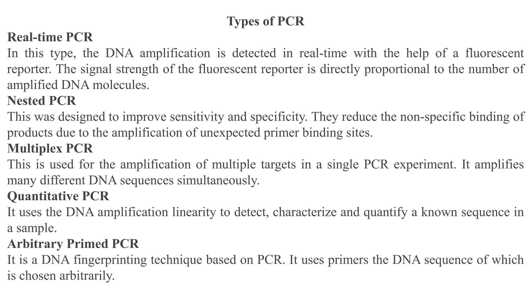 Types of PCR
Real-time PCR
In this type, the DNA amplification is detected in real-time with the help of a fluorescent
reporter. The signal strength of the fluorescent reporter is directly proportional to the number of
amplified DNA molecules.
Nested PCR
This was designed to improve sensitivity and specificity. They reduce the non-specific binding of
products due to the amplification of unexpected primer binding sites.
Multiplex PCR
This is used for the amplification of multiple targets in a single PCR experiment. It amplifies
many different DNA sequences simultaneously.
Quantitative PCR
It uses the DNA amplification linearity to detect, characterize and quantify a known sequence in
a sample.
Arbitrary Primed PCR
It is a DNA fingerprinting technique based on PCR. It uses primers the DNA sequence of which
is chosen arbitrarily.
 