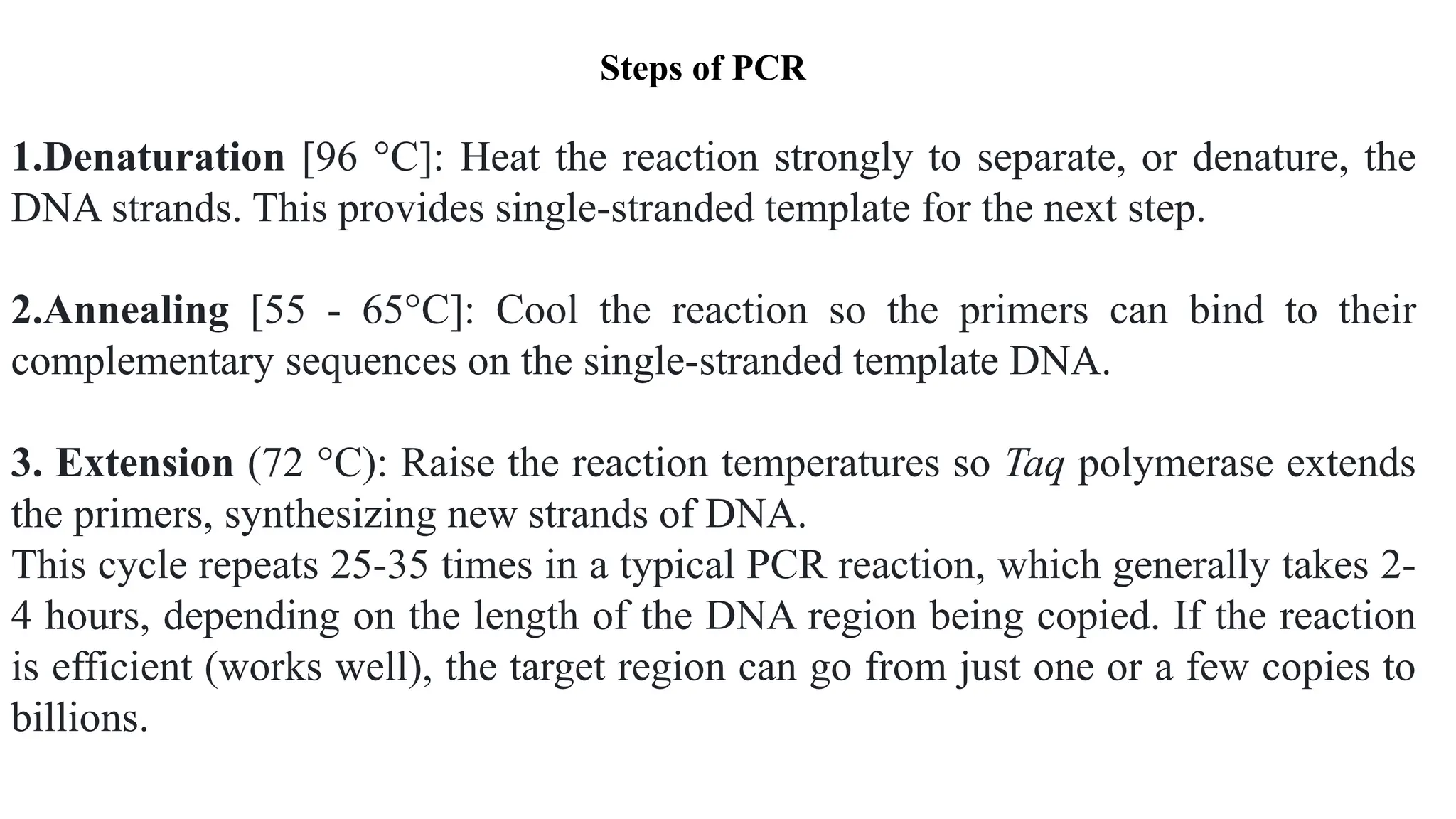 1.Denaturation [96 °C]: Heat the reaction strongly to separate, or denature, the
DNA strands. This provides single-stranded template for the next step.
2.Annealing [55 - 65°C]: Cool the reaction so the primers can bind to their
complementary sequences on the single-stranded template DNA.
3. Extension (72 °C): Raise the reaction temperatures so Taq polymerase extends
the primers, synthesizing new strands of DNA.
This cycle repeats 25-35 times in a typical PCR reaction, which generally takes 2-
4 hours, depending on the length of the DNA region being copied. If the reaction
is efficient (works well), the target region can go from just one or a few copies to
billions.
Steps of PCR
 