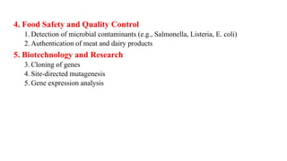 4. Food Safety and Quality Control
1. Detection of microbial contaminants (e.g., Salmonella, Listeria, E. coli)
2. Authentication of meat and dairy products
5. Biotechnology and Research
3. Cloning of genes
4. Site-directed mutagenesis
5. Gene expression analysis
 