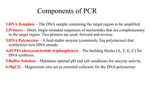 Components of PCR
1.DNA Template – The DNA sample containing the target region to be amplified.
2.Primers – Short, single-stranded sequences of nucleotides that are complementary
to the target region. Two primers are used: forward and reverse.
3.DNA Polymerase – A heat-stable enzyme (commonly Taq polymerase) that
synthesizes new DNA strands.
4.dNTPs (deoxynucleotide triphosphates) – The building blocks (A, T, G, C) for
DNA synthesis.
5.Buffer Solution – Maintains optimal pH and salt conditions for enzyme activity.
6.MgCl2 – Magnesium ions act as essential cofactors for the DNA polymerase
 