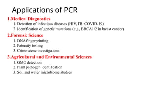 Applications of PCR
1.Medical Diagnostics
1. Detection of infectious diseases (HIV, TB, COVID-19)
2. Identification of genetic mutations (e.g., BRCA1/2 in breast cancer)
2.Forensic Science
1. DNA fingerprinting
2. Paternity testing
3. Crime scene investigations
3.Agricultural and Environmental Sciences
1. GMO detection
2. Plant pathogen identification
3. Soil and water microbiome studies
 