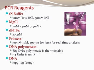 PCR Reagents
1X Buffer
10mM Tris-HCl, 50mM KCl
MgCl2
1mM - 4mM (1.5mM)
dNTPs
200μM
Primers
100nM-1μM, 200nm (or less) for real time analysis
DNA polymerase
Taq DNA polymerase is thermostable
1-4 Units (1 unit)
DNA
10pg-1μg (20ng)
 