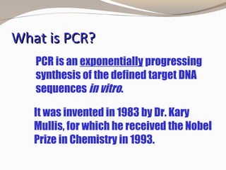 What is PCR?What is PCR?
It was invented in 1983 by Dr. Kary
Mullis, for which he received the Nobel
Prize in Chemistry in 1993.
PCR is an exponentially progressing
synthesis of the defined target DNA
sequences in vitro.
 