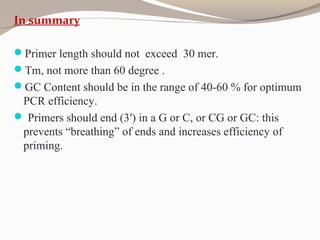 In summary
Primer length should not exceed 30 mer.
Tm, not more than 60 degree .
GC Content should be in the range of 40-60 % for optimum
PCR efficiency.
 Primers should end (3′) in a G or C, or CG or GC: this
prevents “breathing” of ends and increases efficiency of
priming.
 
