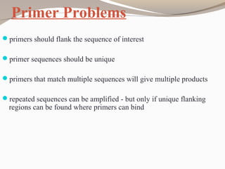 Primer Problems
primers should flank the sequence of interest
primer sequences should be unique
primers that match multiple sequences will give multiple products
repeated sequences can be amplified - but only if unique flanking
regions can be found where primers can bind
 