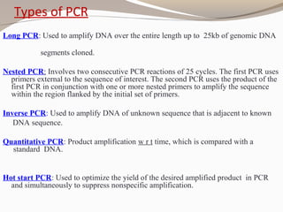 Types of PCR
Long PCR: Used to amplify DNA over the entire length up to 25kb of genomic DNA
segments cloned.
Nested PCR: Involves two consecutive PCR reactions of 25 cycles. The first PCR uses
primers external to the sequence of interest. The second PCR uses the product of the
first PCR in conjunction with one or more nested primers to amplify the sequence
within the region flanked by the initial set of primers.
Inverse PCR: Used to amplify DNA of unknown sequence that is adjacent to known
DNA sequence.
Quantitative PCR: Product amplification w r t time, which is compared with a
standard DNA.
Hot start PCR: Used to optimize the yield of the desired amplified product in PCR
and simultaneously to suppress nonspecific amplification.
 