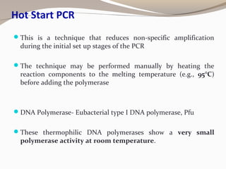 Hot Start PCR
This is a technique that reduces non-specific amplification
during the initial set up stages of the PCR
The technique may be performed manually by heating the
reaction components to the melting temperature (e.g., 95°C)
before adding the polymerase
DNA Polymerase- Eubacterial type I DNA polymerase, Pfu
These thermophilic DNA polymerases show a very small
polymerase activity at room temperature.
 