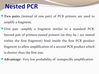 Nested PCR
Two pairs (instead of one pair) of PCR primers are used to
amplify a fragment.
First pair -amplify a fragment similar to a standard PCR.
Second pair of primers-nested primers (as they lie / are nested
within the first fragment) bind inside the first PCR product
fragment to allow amplification of a second PCR product which
is shorter than the first one.
Advantage- Very low probability of nonspecific amplification
 
