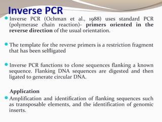 Inverse PCR
Inverse PCR (Ochman et al., 1988) uses standard PCR
(polymerase chain reaction)- primers oriented in the
reverse direction of the usual orientation.
The template for the reverse primers is a restriction fragment
that has been selfligated
Inverse PCR functions to clone sequences flanking a known
sequence. Flanking DNA sequences are digested and then
ligated to generate circular DNA.
Application
Amplification and identification of flanking sequences such
as transposable elements, and the identification of genomic
inserts.
 