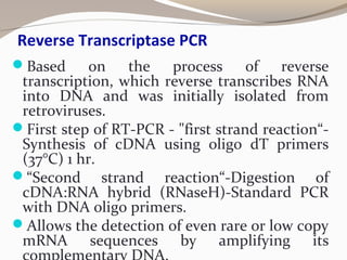 Reverse Transcriptase PCR
Based on the process of reverse
transcription, which reverse transcribes RNA
into DNA and was initially isolated from
retroviruses.
First step of RT-PCR - "first strand reaction“-
Synthesis of cDNA using oligo dT primers
(37°C) 1 hr.
“Second strand reaction“-Digestion of
cDNA:RNA hybrid (RNaseH)-Standard PCR
with DNA oligo primers.
Allows the detection of even rare or low copy
mRNA sequences by amplifying its
 