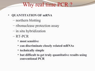 Why real time PCR ?
• QUANTITATION OF mRNA
– northern blotting
– ribonuclease protection assay
– in situ hybridization
– RT-PCR
• most sensitive
• can discriminate closely related mRNAs
• technically simple
• but difficult to get truly quantitative results using
conventional PCR
 