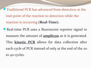 Traditional PCR has advanced from detection at the
end-point of the reaction to detection while the
reaction is occurring (Real-Time).
Real-time PCR uses a fluorescent reporter signal to
measure the amount of amplicon as it is generated.
This kinetic PCR allows for data collection after
each cycle of PCR instead of only at the end of the 20
to 40 cycles.
 
