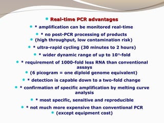  Real-time PCR advantagesReal-time PCR advantages
 * amplification can be monitored real-time
 * no post-PCR processing of products
 (high throughput, low contamination risk)
 * ultra-rapid cycling (30 minutes to 2 hours)
 * wider dynamic range of up to 1010
-fold
 * requirement of 1000-fold less RNA than conventional
assays
 (6 picogram = one diploid genome equivalent)
 * detection is capable down to a two-fold change
 * confirmation of specific amplification by melting curve
analysis
 * most specific, sensitive and reproducible
 * not much more expensive than conventional PCR
 (except equipment cost)
 
