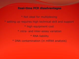 Real-time PCR disadvantagesReal-time PCR disadvantages
* Not ideal for multiplexing
* setting up requires high technical skill and support
* high equipment cost
* intra- and inter-assay variation
* RNA liability
* DNA contamination (in mRNA analysis)
 