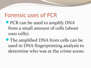 Forensic uses of PCR
PCR can be used to amplify DNA
from a small amount of cells (about
1000 cells).
The amplified DNA from cells can be
used in DNA fingerprinting analysis to
determine who was at the crime scene.
 
