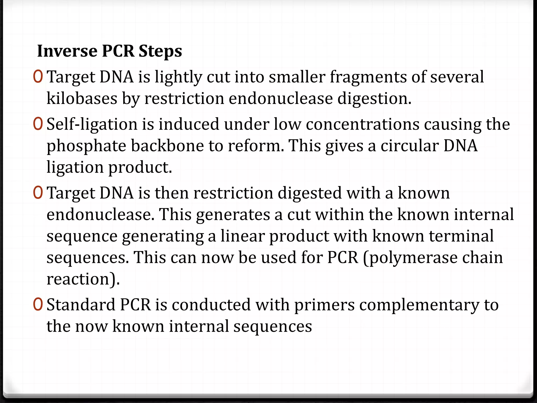 Inverse PCR Steps
0 Target DNA is lightly cut into smaller fragments of several
kilobases by restriction endonuclease digestion.
0 Self-ligation is induced under low concentrations causing the
phosphate backbone to reform. This gives a circular DNA
ligation product.
0 Target DNA is then restriction digested with a known
endonuclease. This generates a cut within the known internal
sequence generating a linear product with known terminal
sequences. This can now be used for PCR (polymerase chain
reaction).
0 Standard PCR is conducted with primers complementary to
the now known internal sequences
 