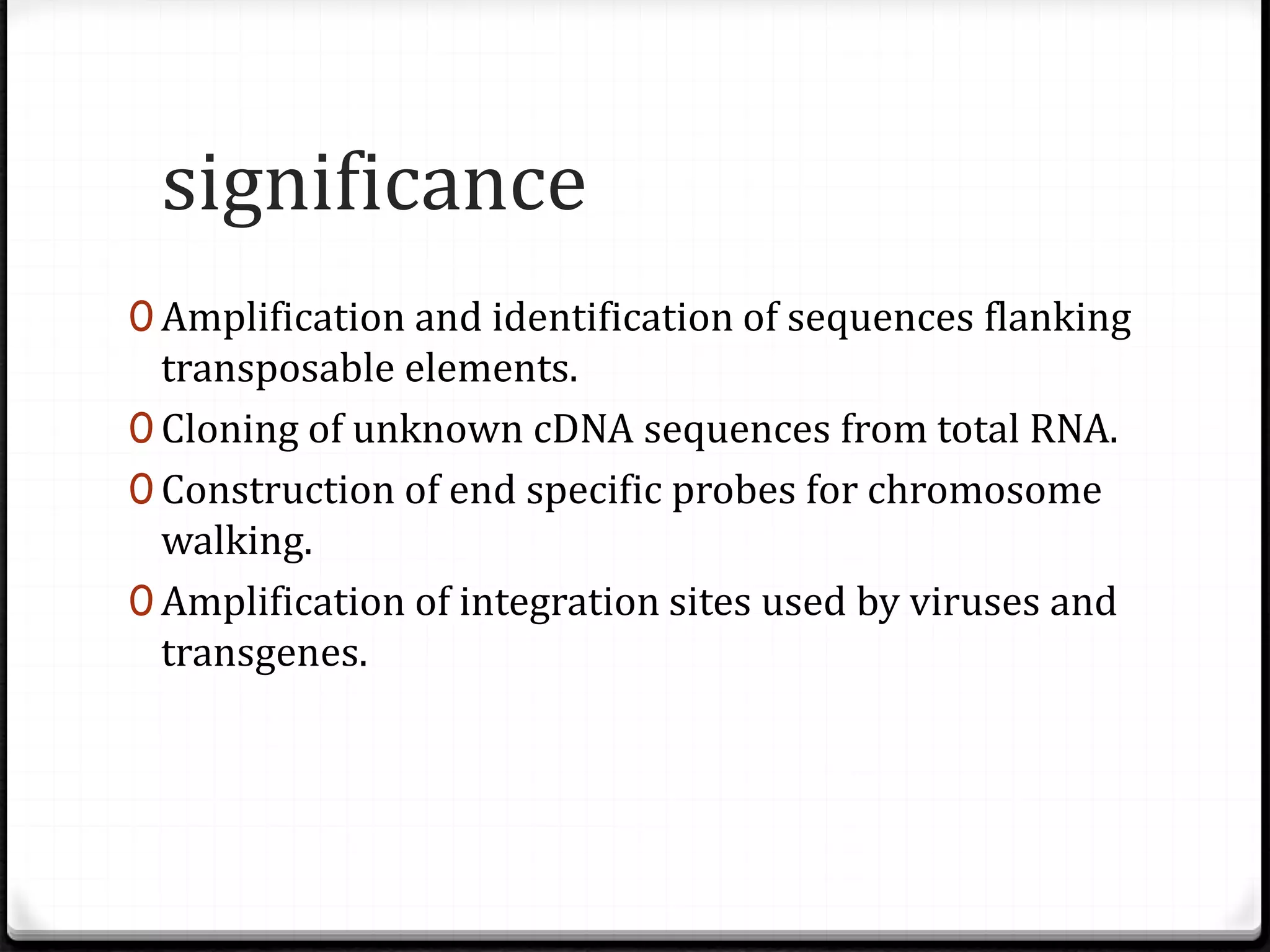 significance
0 Amplification and identification of sequences flanking
transposable elements.
0 Cloning of unknown cDNA sequences from total RNA.
0 Construction of end specific probes for chromosome
walking.
0 Amplification of integration sites used by viruses and
transgenes.
 
