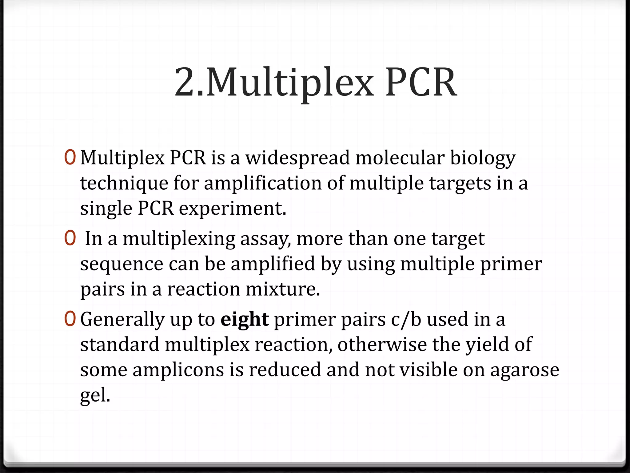 2.Multiplex PCR
0 Multiplex PCR is a widespread molecular biology
technique for amplification of multiple targets in a
single PCR experiment.
0 In a multiplexing assay, more than one target
sequence can be amplified by using multiple primer
pairs in a reaction mixture.
0 Generally up to eight primer pairs c/b used in a
standard multiplex reaction, otherwise the yield of
some amplicons is reduced and not visible on agarose
gel.
 