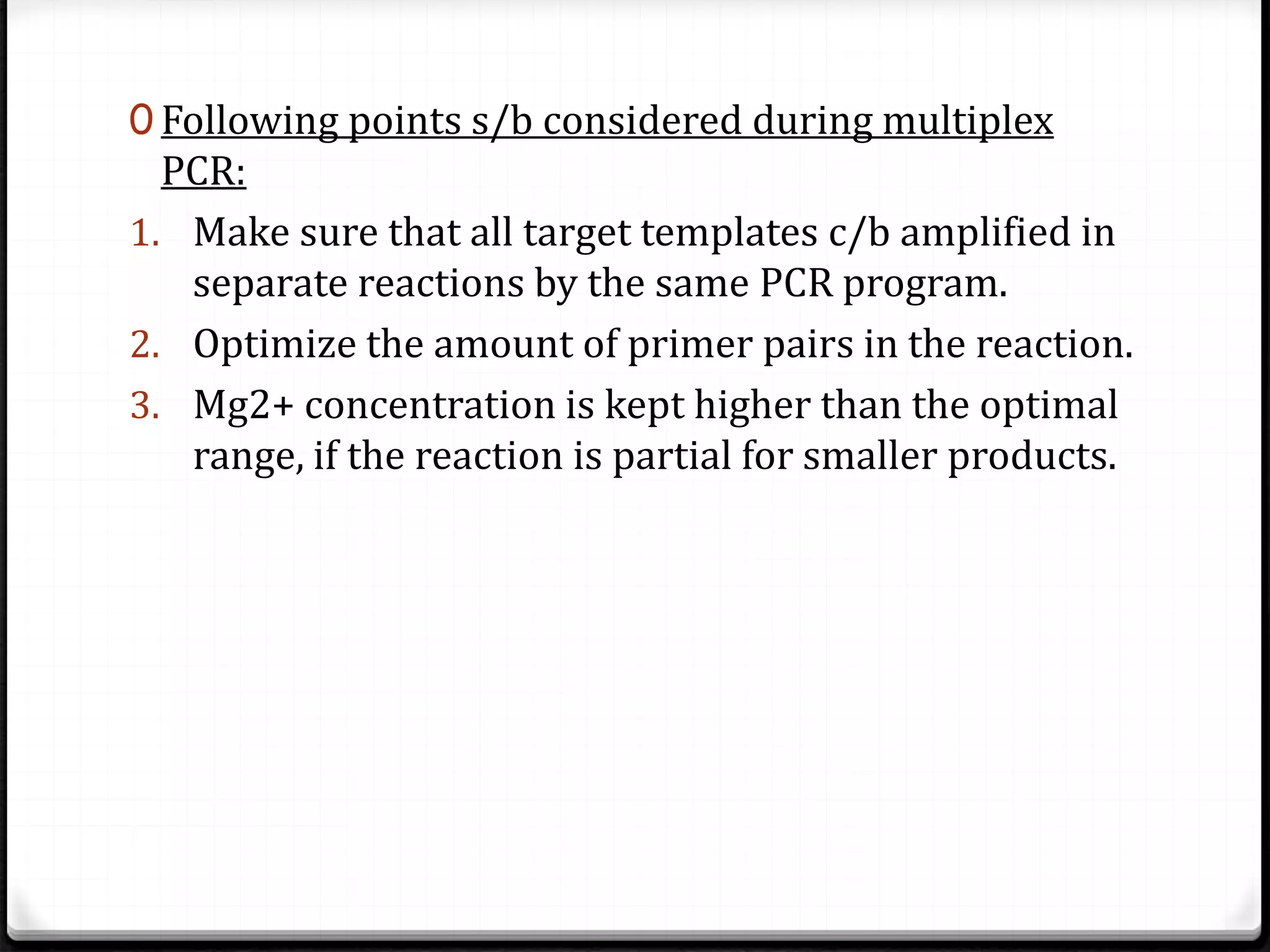 0 Following points s/b considered during multiplex
PCR:
1. Make sure that all target templates c/b amplified in
separate reactions by the same PCR program.
2. Optimize the amount of primer pairs in the reaction.
3. Mg2+ concentration is kept higher than the optimal
range, if the reaction is partial for smaller products.
 
