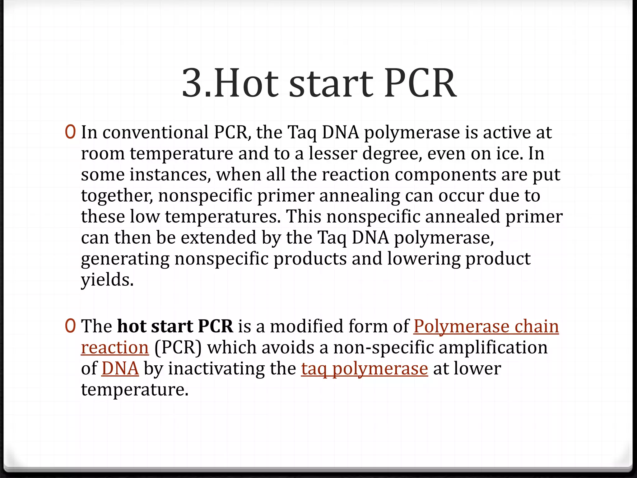 3.Hot start PCR
0 In conventional PCR, the Taq DNA polymerase is active at
room temperature and to a lesser degree, even on ice. In
some instances, when all the reaction components are put
together, nonspecific primer annealing can occur due to
these low temperatures. This nonspecific annealed primer
can then be extended by the Taq DNA polymerase,
generating nonspecific products and lowering product
yields.
0 The hot start PCR is a modified form of Polymerase chain
reaction (PCR) which avoids a non-specific amplification
of DNA by inactivating the taq polymerase at lower
temperature.
 