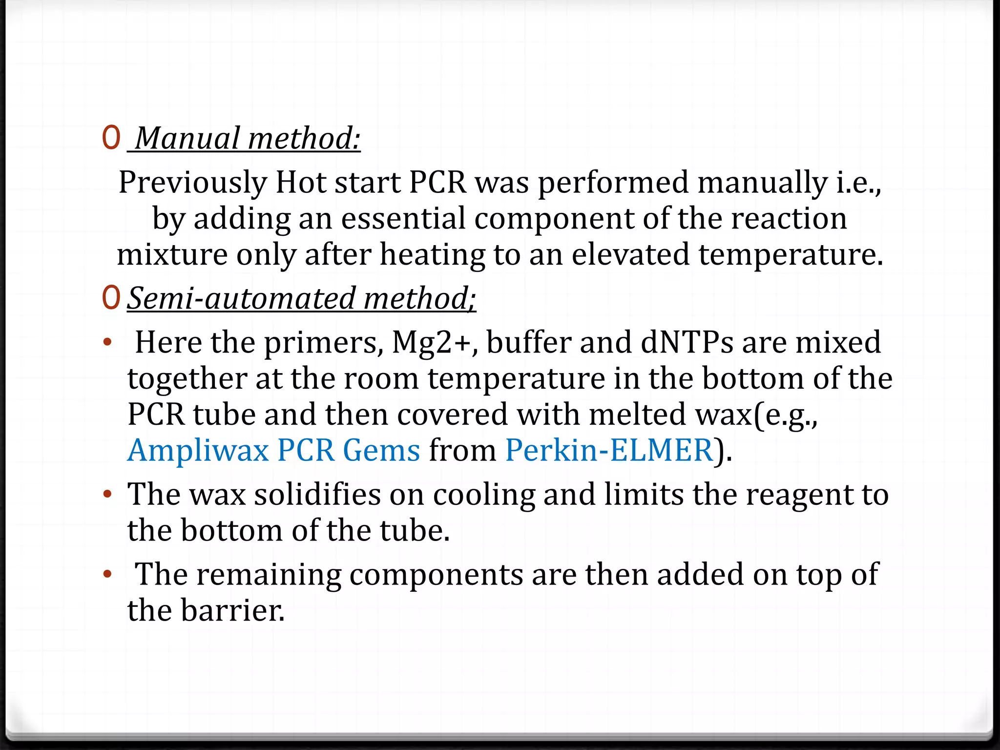 0 Manual method:
Previously Hot start PCR was performed manually i.e.,
by adding an essential component of the reaction
mixture only after heating to an elevated temperature.
0 Semi-automated method;
• Here the primers, Mg2+, buffer and dNTPs are mixed
together at the room temperature in the bottom of the
PCR tube and then covered with melted wax(e.g.,
Ampliwax PCR Gems from Perkin-ELMER).
• The wax solidifies on cooling and limits the reagent to
the bottom of the tube.
• The remaining components are then added on top of
the barrier.
 