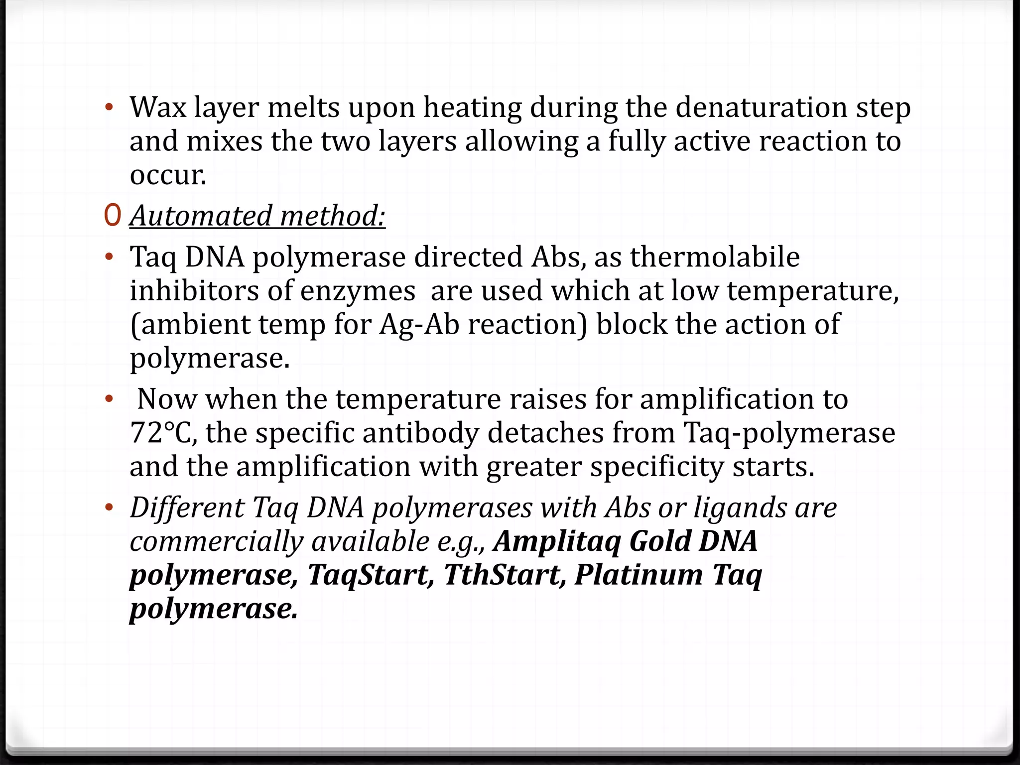 • Wax layer melts upon heating during the denaturation step
and mixes the two layers allowing a fully active reaction to
occur.
0 Automated method:
• Taq DNA polymerase directed Abs, as thermolabile
inhibitors of enzymes are used which at low temperature,
(ambient temp for Ag-Ab reaction) block the action of
polymerase.
• Now when the temperature raises for amplification to
72℃, the specific antibody detaches from Taq-polymerase
and the amplification with greater specificity starts.
• Different Taq DNA polymerases with Abs or ligands are
commercially available e.g., Amplitaq Gold DNA
polymerase, TaqStart, TthStart, Platinum Taq
polymerase.
 
