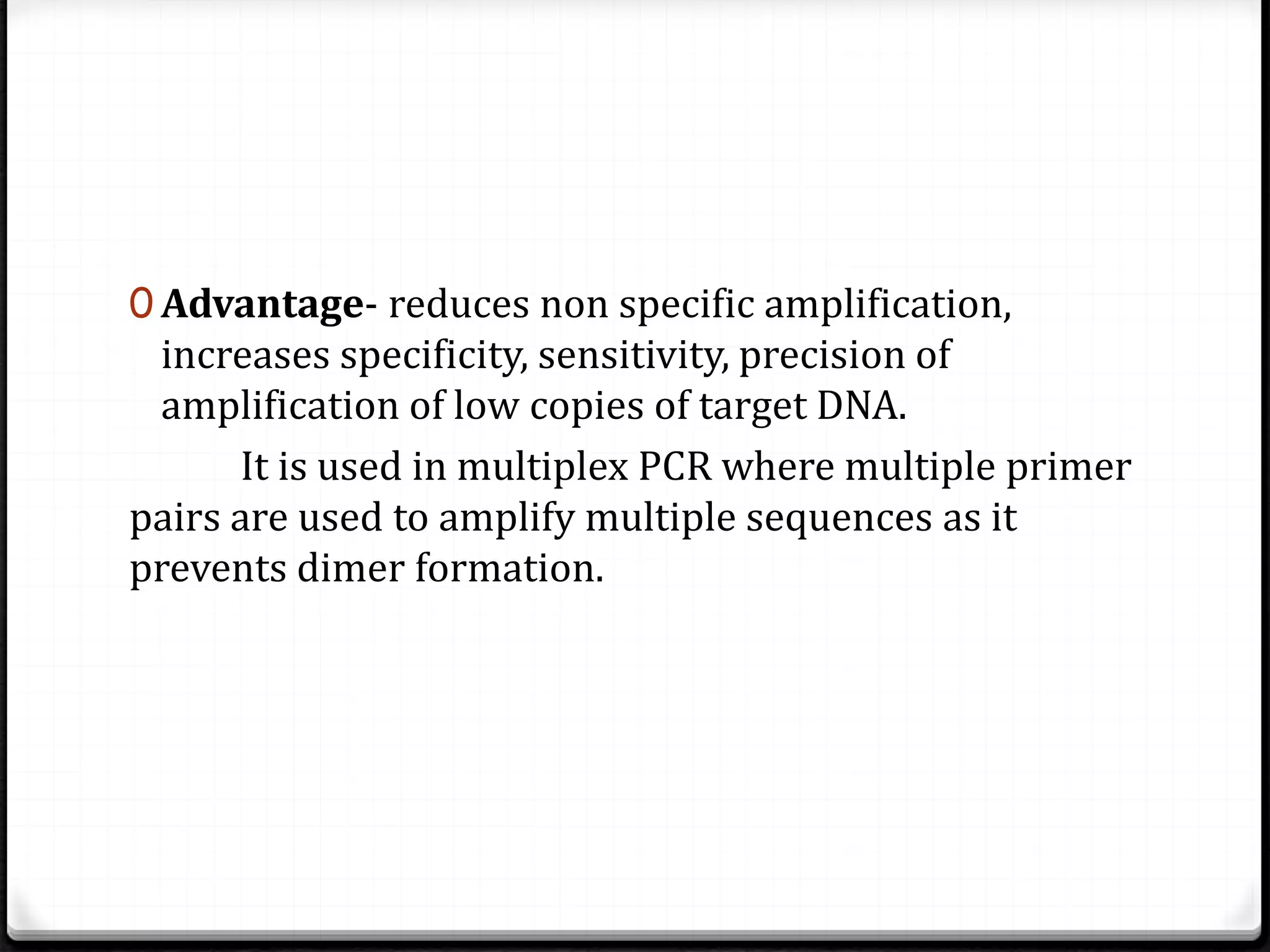 0 Advantage- reduces non specific amplification,
increases specificity, sensitivity, precision of
amplification of low copies of target DNA.
It is used in multiplex PCR where multiple primer
pairs are used to amplify multiple sequences as it
prevents dimer formation.
 