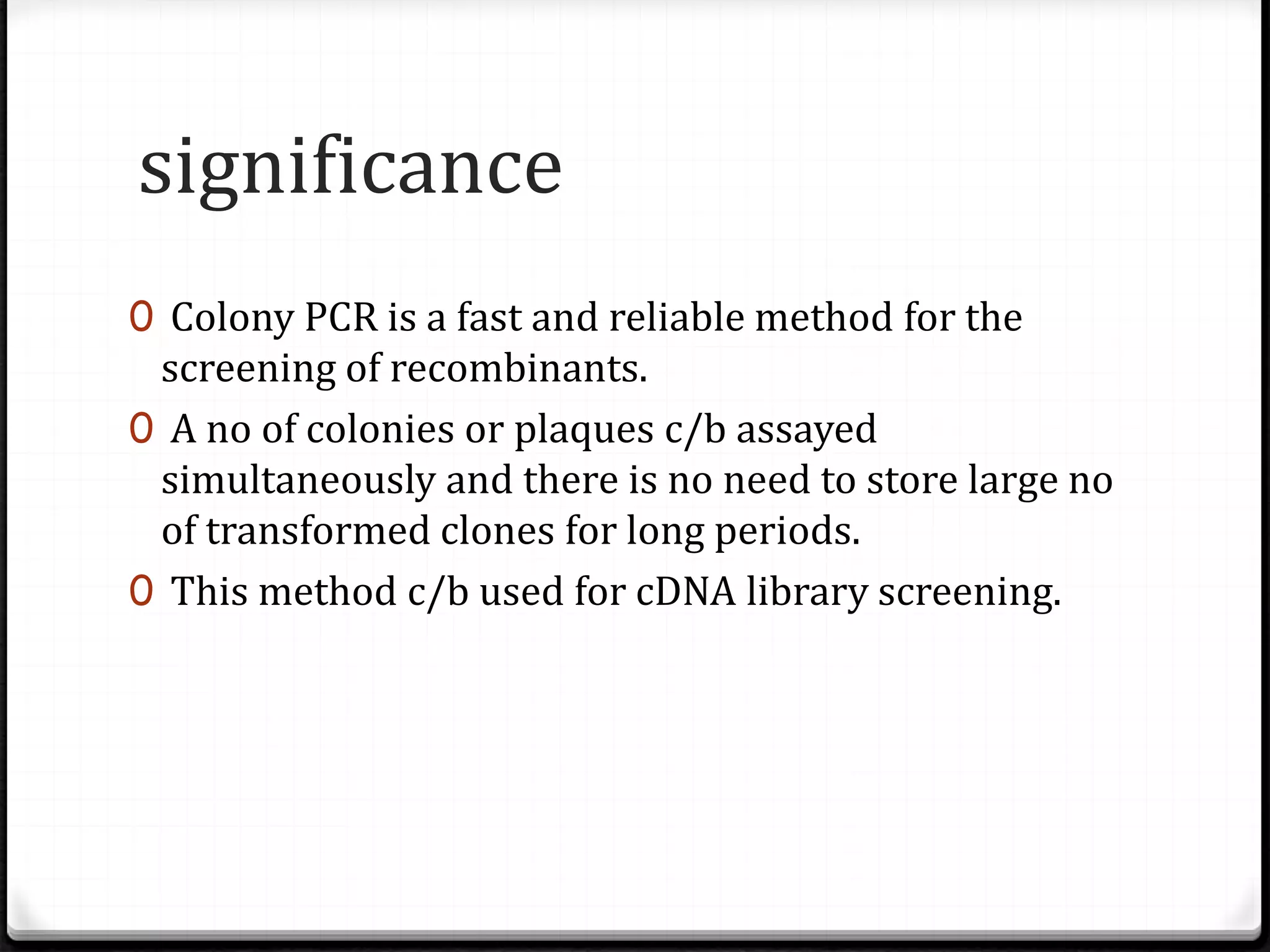 significance
0 Colony PCR is a fast and reliable method for the
screening of recombinants.
0 A no of colonies or plaques c/b assayed
simultaneously and there is no need to store large no
of transformed clones for long periods.
0 This method c/b used for cDNA library screening.
 