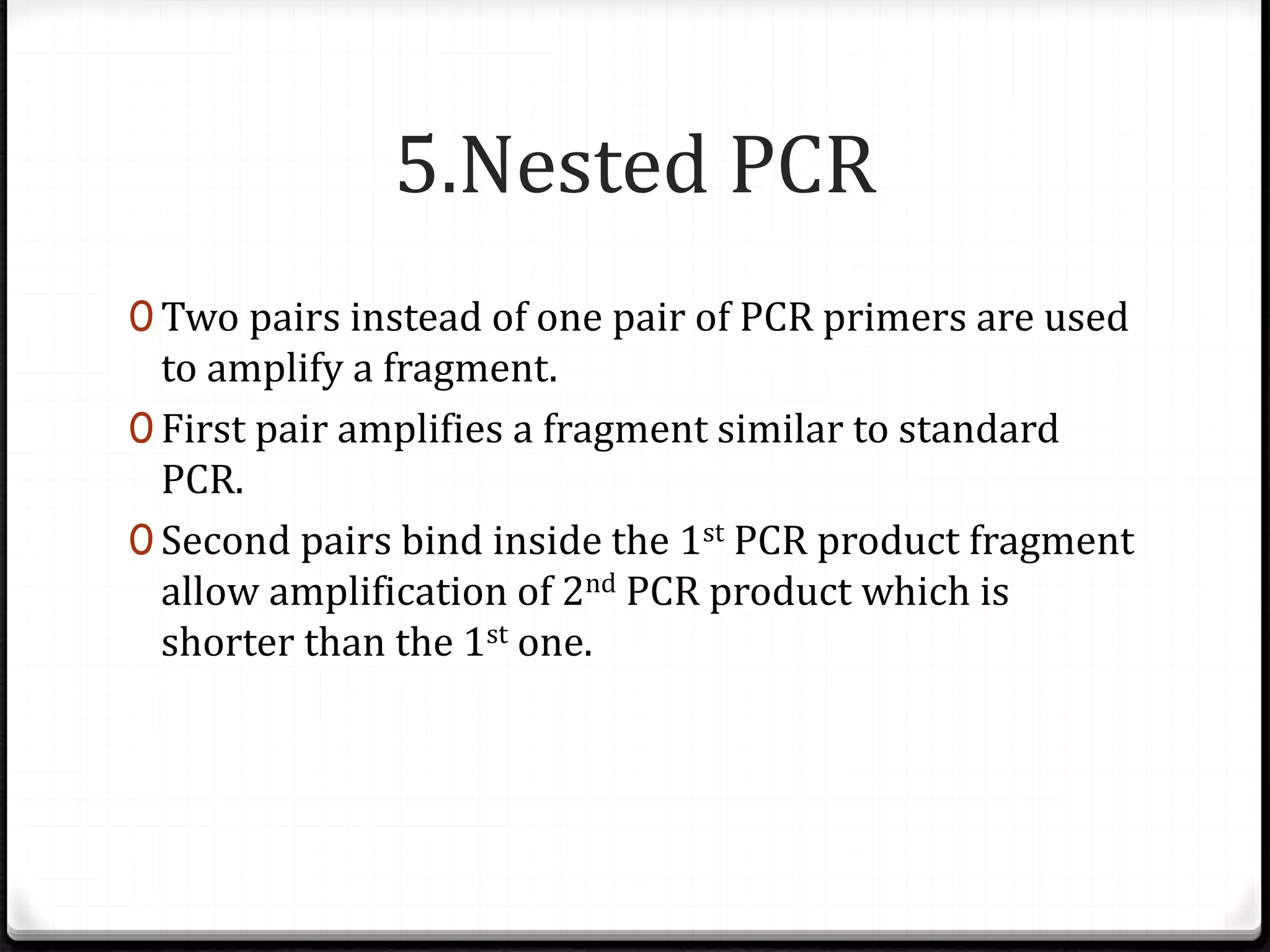 5.Nested PCR
0 Two pairs instead of one pair of PCR primers are used
to amplify a fragment.
0 First pair amplifies a fragment similar to standard
PCR.
0 Second pairs bind inside the 1st PCR product fragment
allow amplification of 2nd PCR product which is
shorter than the 1st one.
 